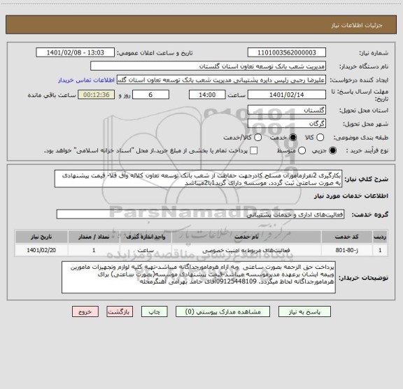 استعلام بکارگیری 2نفرازماموران مسلح کادرجهت حفاظت از شعب بانک توسعه تعاون کلاله وآق قلا- قیمت پیشنهادی به صورت ساعتی ثبت گردد. موسسه دارای گرید1با2میباشد