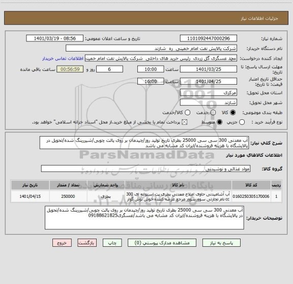 استعلام آب معدنی 300 سی سی 25000 بطری تاریخ تولید روز/چیدمان بر روی پالت چوبی/شیررینگ شده/تحویل در پالایشگاه با هزینه فروشنده/ایران کد مشابه می باشد