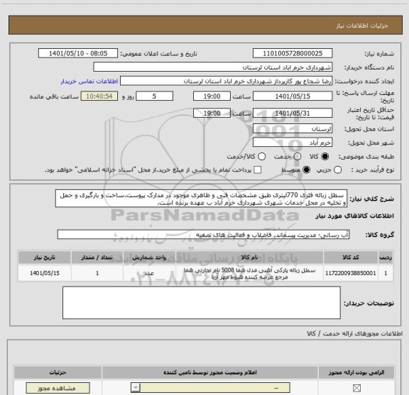 استعلام  سطل زباله فلزی 770لیتری طبق مشخصات فنی و ظاهری موجود در مدارک پیوست.ساخت و بارگیری و حمل و تخلیه در محل خدمات شهری شهرداری خرم آباد ب عهده برنده است.