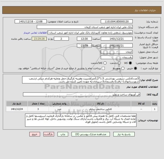 استعلام 3عددکانکس سرویس بهداشتی 1.5*1.2متر/مدیریت وهزینه بارگیری،حمل وتخلیه هرکدام دریکی ازشعب شهرستانهای1- بافت2-رفسنجان3-سیرجان به عهده تامین کننده می باشد.