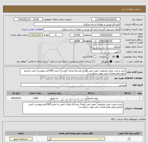 استعلام خرید و نصب چمن مصنوعی جهت زمین فوتبال روستای وراباد خمین به مترتز 1060متر وپیوست تامین اعتبارو براورد ومشخصات چمن مورد درخواست.