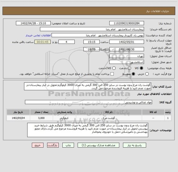 استعلام گوشت ران مرغ بدون پوست در سایز 250 الی 300 گرمی به میزان 3000 کیلوگرم-تحویل در انبار بیمارستان-در صورت عدم تایید با هزینه فروشنده مرجوع می گردد.