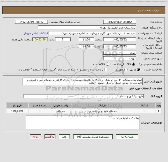استعلام تعداد یک دستگاه PH پی اچ متری برای کار در پاتولوژی بیمارستان دارای گارانتی و خدمات پس از فروش و تائید مسئول بخش تحویل در محل تسویه 1 ماهه