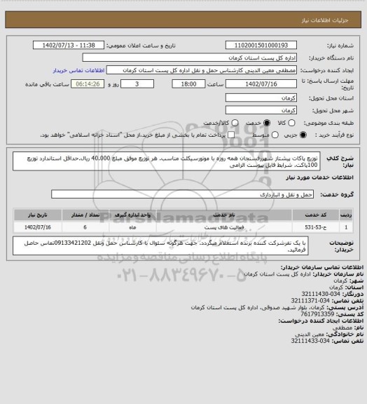 استعلام توزیع پاکات پیشتاز شهررفسنجان همه روزه با موتورسیکلت مناسب. هر توزیع موفق مبلغ   40.000 ریال.حداقل استاندارد توزیع 100پاکت. شرایط فایل پیوست الزامی