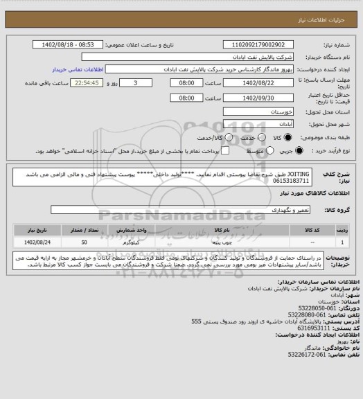 استعلام JOITING 
طبق شرح تقاضا پیوستی اقدام نمایید.
****تولید داخلی*****
پیوست پیشنهاد فنی و مالی الزامی می باشد
06153183711