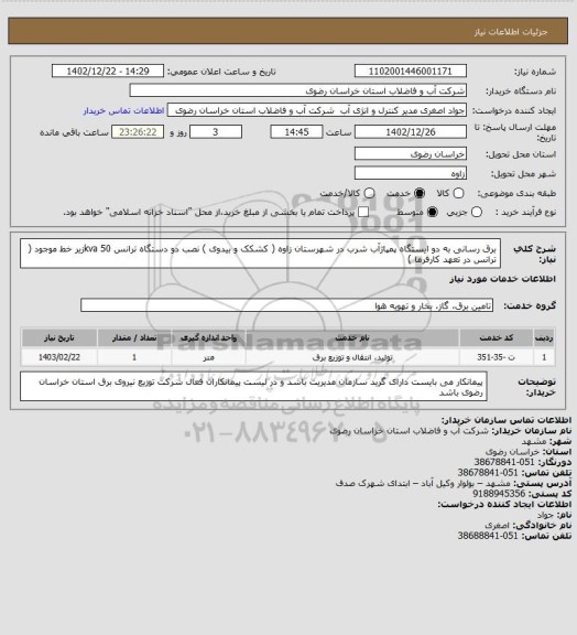 استعلام  برق رسانی به دو ایستگاه پمپاژآب شرب در شهرستان زاوه ( کشکک و بیدوی )
نصب دو دستگاه ترانس 50 kvaزیر خط موجود ( ترانس در تعهد کارفرما )