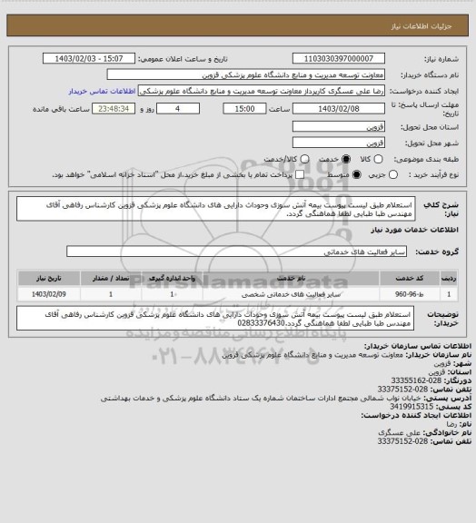 استعلام استعلام  طبق لیست پیوست بیمه آتش سوزی وحوداث دارایی های دانشگاه علوم پزشکی قزوین  کارشناس رفاهی آقای مهندس طبا طبایی  لطفا هماهنگی گردد.