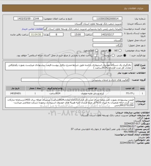 استعلام بکارگیری یک دستگاه خودروی استیجاری باراننده  طبق شرایط مندرج درفایل پیوست-قیمت پیشنهادی میبایست بصورت یکجاوکلی معادل کل مدت  قرارداد (3024ساعت )