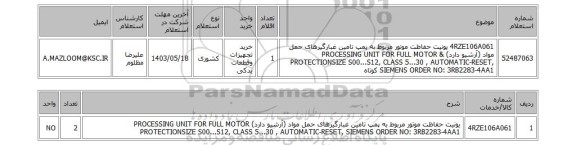 استعلام 4RZE106A061	یونیت حفاظت موتور مربوط به پمپ تامین غبارگیرهای حمل مواد (آرشیو دارد) & PROCESSING UNIT FOR FULL MOTOR PROTECTIONSIZE S00...S12, CLASS 5...30 , AUTOMATIC-RESET, SIEMENS ORDER NO: 3RB2283-4AA1 کوتاه