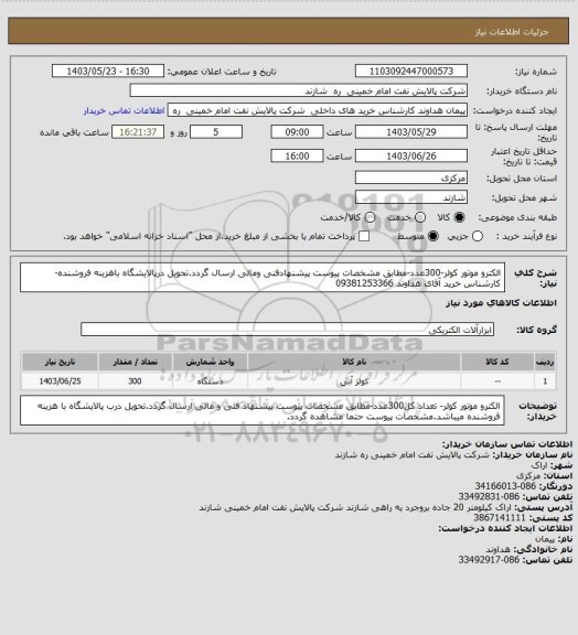 استعلام الکترو موتور کولر-300عدد-مطابق مشخصات پیوست پیشنهادفنی ومالی ارسال گردد.تحویل درپالایشگاه باهزینه فروشنده-کارشناس خرید آقای هداوند 09381253366