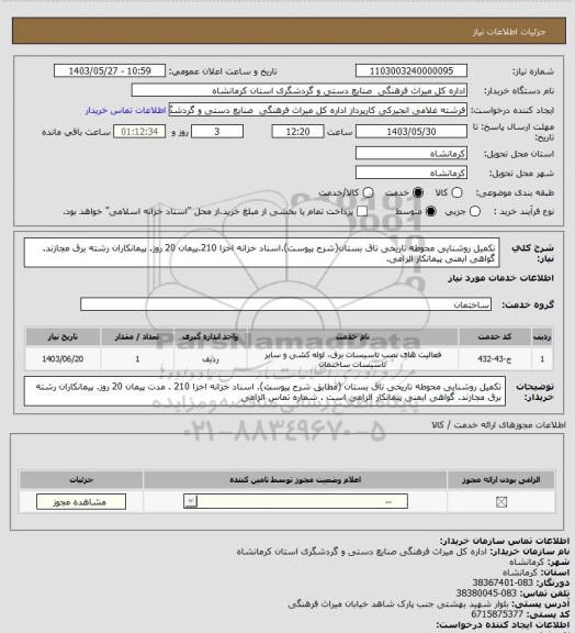 استعلام تکمیل روشنایی محوطه تاریخی تاق بستان(شرح پیوست).اسناد خزانه اخزا 210.پیمان 20 روز. پیمانکاران رشته برق مجازند. گواهی ایمنی پیمانکار الزامی.