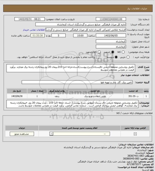 استعلام تکمیل روشنایی محوطه تاریخی تاقبستان(شرح پیوست)اسنادخزانه اخزا 210.پیمان 20 روز.پیمانکاران رشته برق مجازند .برآورد قیمت در مقیاس معاملات متوسط