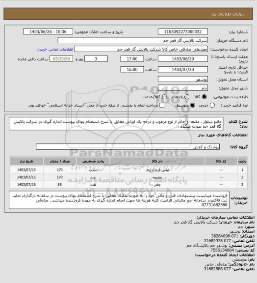 استعلام  مانتو شلوار ، مقنعه و چادر از نوع مرغوب و درجه یک ایرانی مطابق با شرح استعلام بهای پیوست اندازه گیری در شرکت پالایش گاز فجر جم صورت میگیرد .