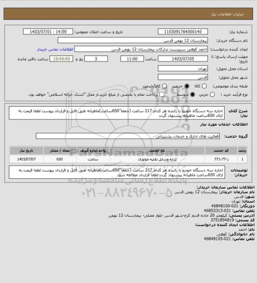 استعلام اجاره سه دستگاه خودرو با راننده هر کدام 217 ساعت (جمعا"650ساعت)ماهیانه طبق فایل و قرارداد پیوست لطفا قیمت به ازای 650ساعت ماهیانه پیشنهاد گردد