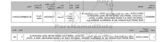 استعلام 3CZS1110002	سطح سنج اولتراسونیک سری UCS3 با ترانسمیترکامپکت & ULTRASONIC LEVEL METER SERIES UCS3 MODEL :UCS3-AA2 , 24VDC ,4-20MA ,MEASURING RANGE 4 M, BODY MATERIAL: ANODIZE ALUMINIUM, IP: 68, PANGAN ELECTRONIC IRAN کوتاه